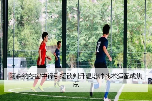 阿森纳冬窗中锋引援谈判升温塔帅战术适配成焦点 - kaiyun