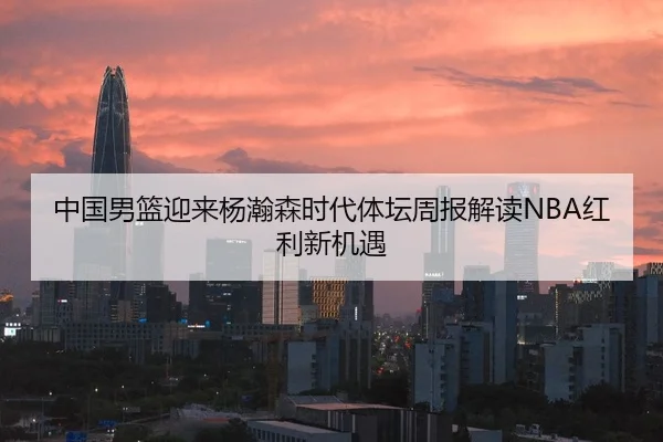 中国男篮迎来杨瀚森时代体坛周报解读NBA红利新机遇 - kaiyun