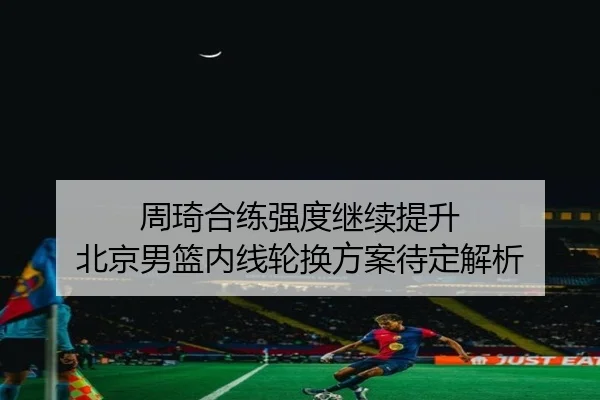 周琦合练强度继续提升 北京男篮内线轮换方案待定解析 - kaiyun
