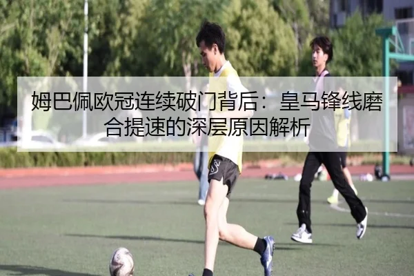 姆巴佩欧冠连续破门背后：皇马锋线磨合提速的深层原因解析 - kaiyun